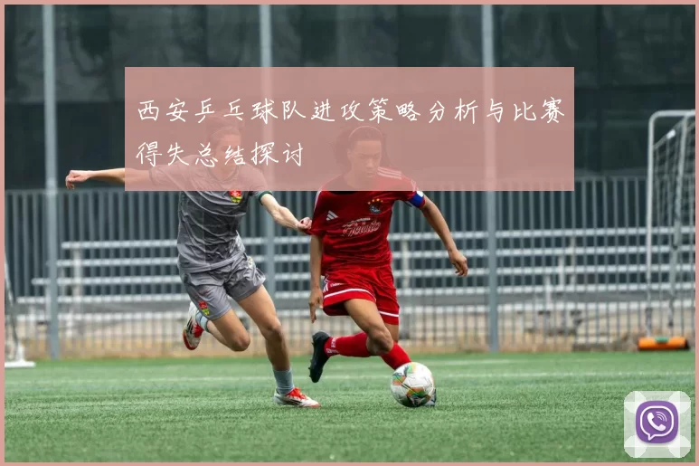 西安乒乓球队进攻策略分析与比赛得失总结探讨