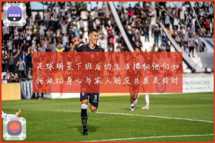 足球明星下班后的生活揭秘他们如何放松身心与家人朋友共度美好时光