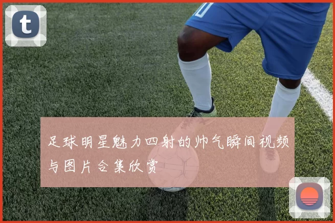 足球明星魅力四射的帅气瞬间视频与图片合集欣赏