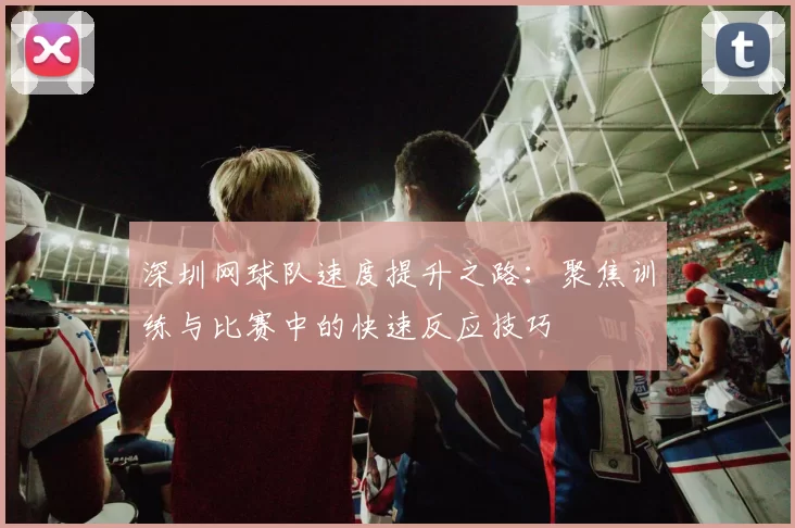 深圳网球队速度提升之路：聚焦训练与比赛中的快速反应技巧