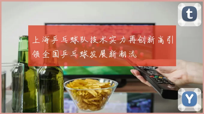 上海乒乓球队技术实力再创新高引领全国乒乓球发展新潮流