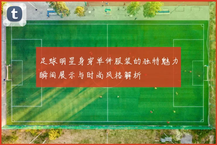 足球明星身穿单件服装的独特魅力瞬间展示与时尚风格解析