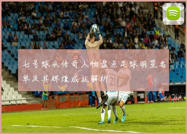 七号球衣传奇人物盘点足球明星名单及其辉煌成就解析
