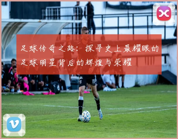 足球传奇之路：探寻史上最耀眼的足球明星背后的辉煌与荣耀