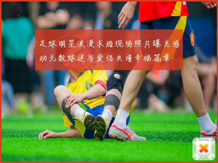 足球明星浪漫求婚现场照片曝光感动无数球迷与爱侣共谱幸福篇章