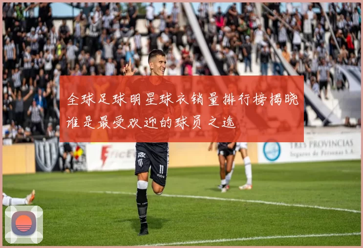 全球足球明星球衣销量排行榜揭晓谁是最受欢迎的球员之选