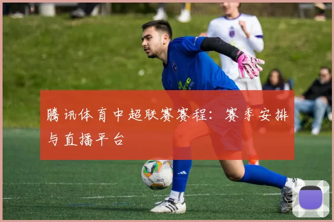 腾讯体育中超联赛赛程：赛季安排与直播平台