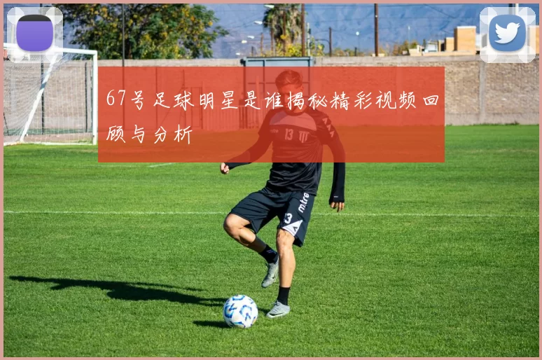 67号足球明星是谁揭秘精彩视频回顾与分析