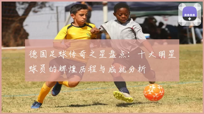 德国足球传奇之星盘点：十大明星球员的辉煌历程与成就分析