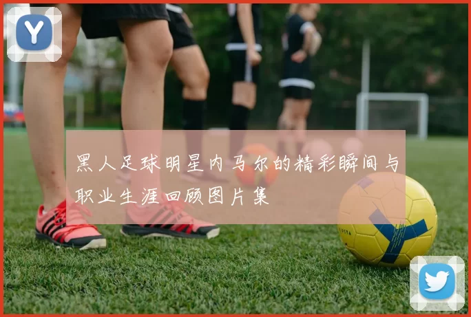 黑人足球明星内马尔的精彩瞬间与职业生涯回顾图片集
