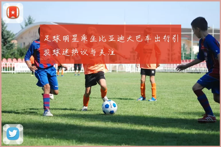 足球明星乘坐比亚迪大巴车出行引发球迷热议与关注