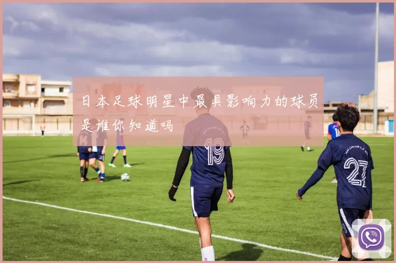 日本足球明星中最具影响力的球员是谁你知道吗