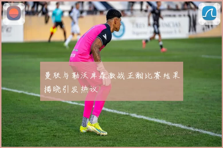 曼联与勒沃库森激战正酣比赛结果揭晓引发热议