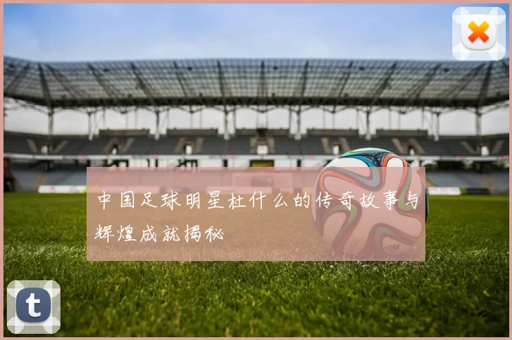 中国足球明星杜什么的传奇故事与辉煌成就揭秘