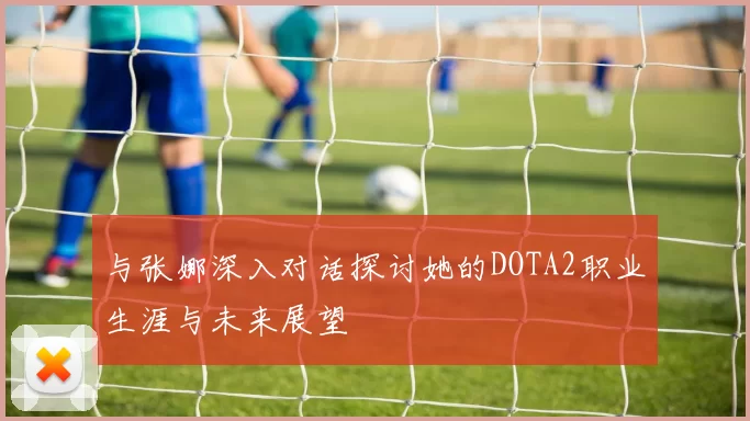 与张娜深入对话探讨她的DOTA2职业生涯与未来展望