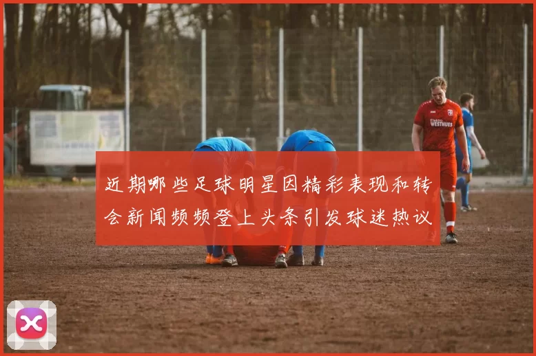 近期哪些足球明星因精彩表现和转会新闻频频登上头条引发球迷热议
