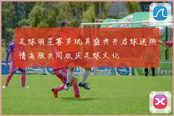 足球明星赛罗玩具盛典开启球迷热情高涨共同欢庆足球文化