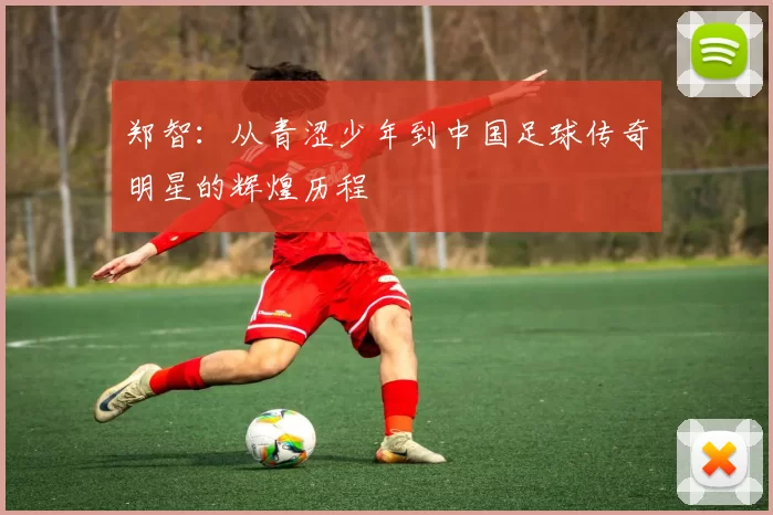 郑智：从青涩少年到中国足球传奇明星的辉煌历程