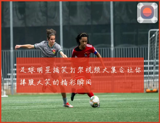 足球明星搞笑打架视频大集合让你捧腹大笑的精彩瞬间