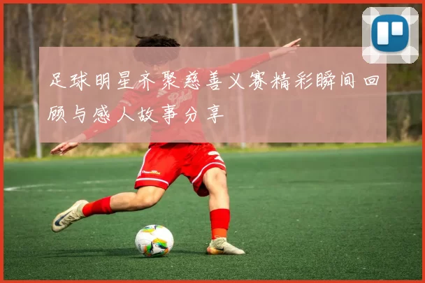 足球明星齐聚慈善义赛精彩瞬间回顾与感人故事分享