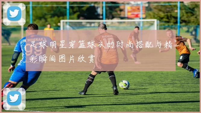 足球明星穿篮球衣的时尚搭配与精彩瞬间图片欣赏