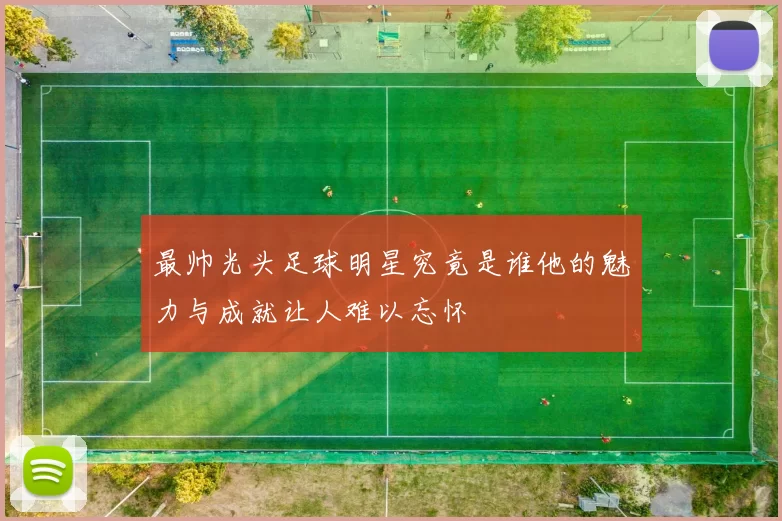 最帅光头足球明星究竟是谁他的魅力与成就让人难以忘怀