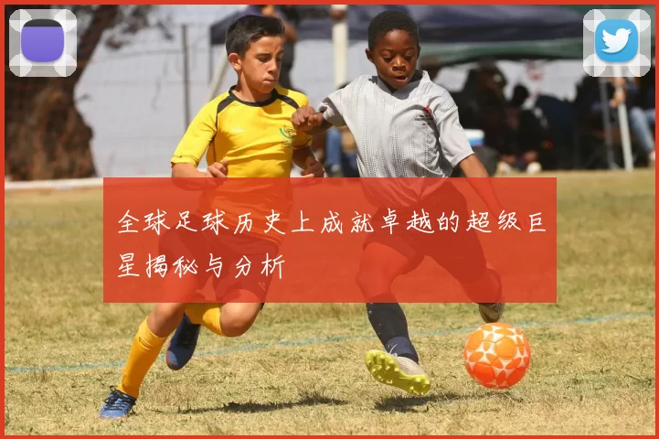 全球足球历史上成就卓越的超级巨星揭秘与分析