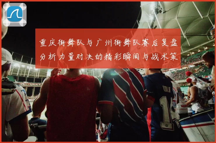 重庆街舞队与广州街舞队赛后复盘分析力量对决的精彩瞬间与战术策略