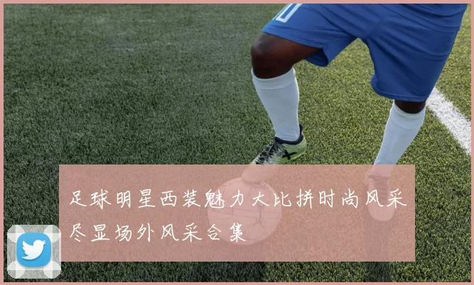 足球明星西装魅力大比拼时尚风采尽显场外风采合集