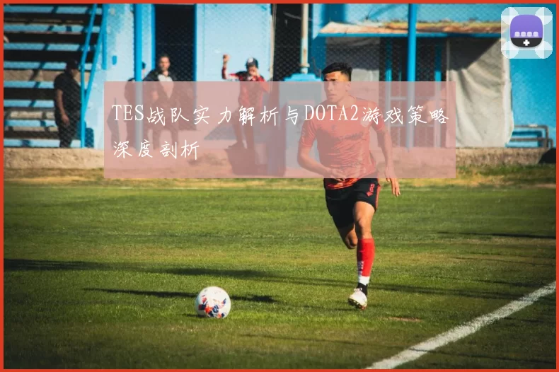 TES战队实力解析与DOTA2游戏策略深度剖析