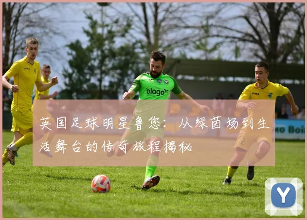 英国足球明星鲁您：从绿茵场到生活舞台的传奇旅程揭秘