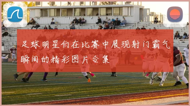 足球明星们在比赛中展现射门霸气瞬间的精彩图片合集