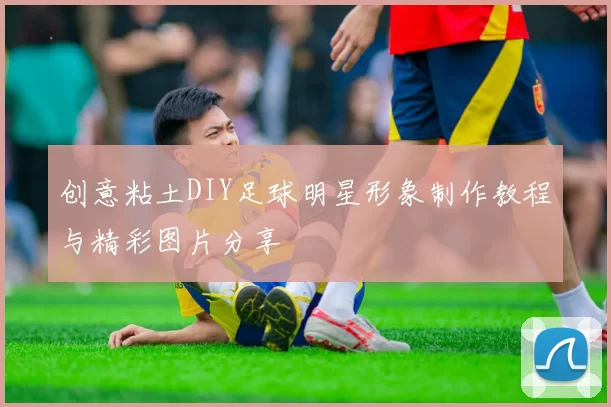 创意粘土DIY足球明星形象制作教程与精彩图片分享