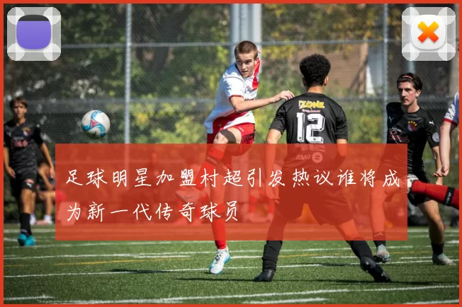 足球明星加盟村超引发热议谁将成为新一代传奇球员