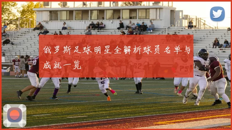 俄罗斯足球明星全解析球员名单与成就一览