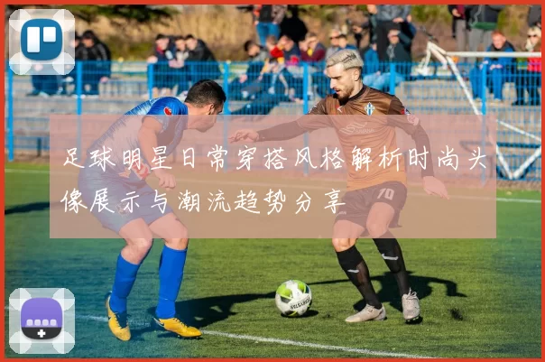 足球明星日常穿搭风格解析时尚头像展示与潮流趋势分享