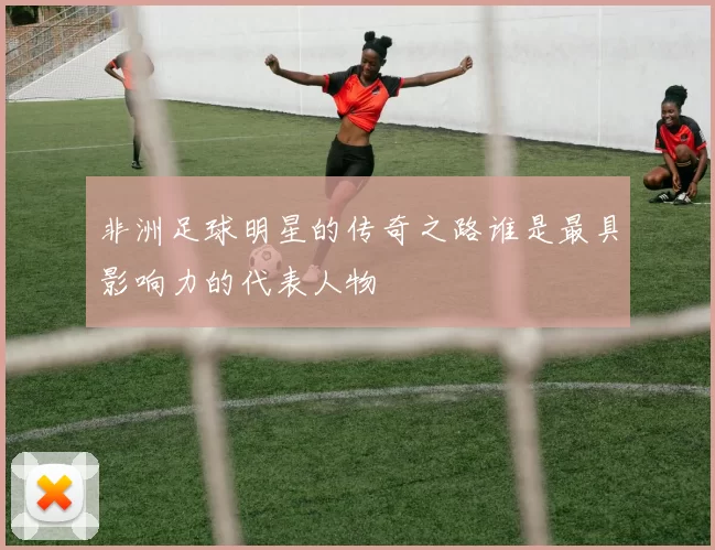 非洲足球明星的传奇之路谁是最具影响力的代表人物