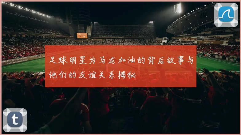 足球明星为马龙加油的背后故事与他们的友谊关系揭秘