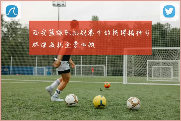 西安篮球队挑战赛中的拼搏精神与辉煌成就全景回顾