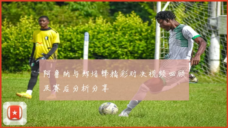 阿鲁纳与郑培锋精彩对决视频回顾及赛后分析分享