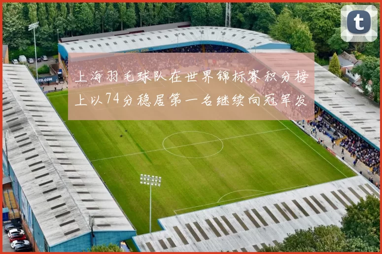 上海羽毛球队在世界锦标赛积分榜上以74分稳居第一名继续向冠军发起冲击