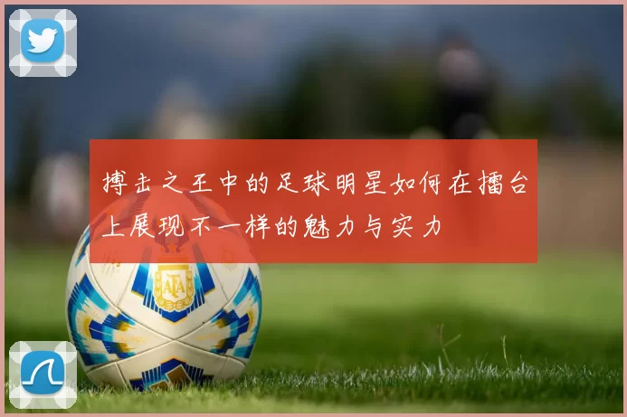 搏击之王中的足球明星如何在擂台上展现不一样的魅力与实力