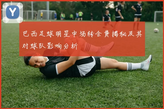 巴西足球明星中场转会费揭秘及其对球队影响分析