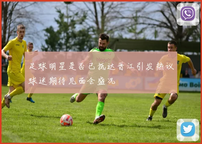 足球明星是否已抵达晋江引发热议球迷期待见面会盛况