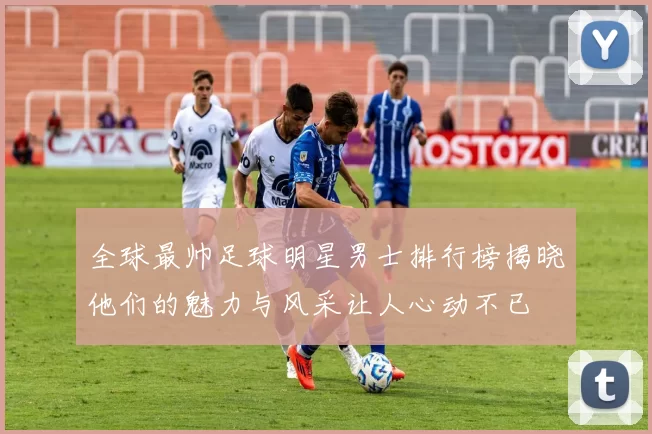 全球最帅足球明星男士排行榜揭晓他们的魅力与风采让人心动不已