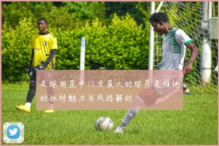 足球明星中门牙最大的球员是谁他的独特魅力与风格解析