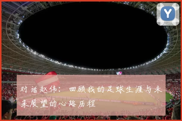对话赵伟：回顾我的足球生涯与未来展望的心路历程