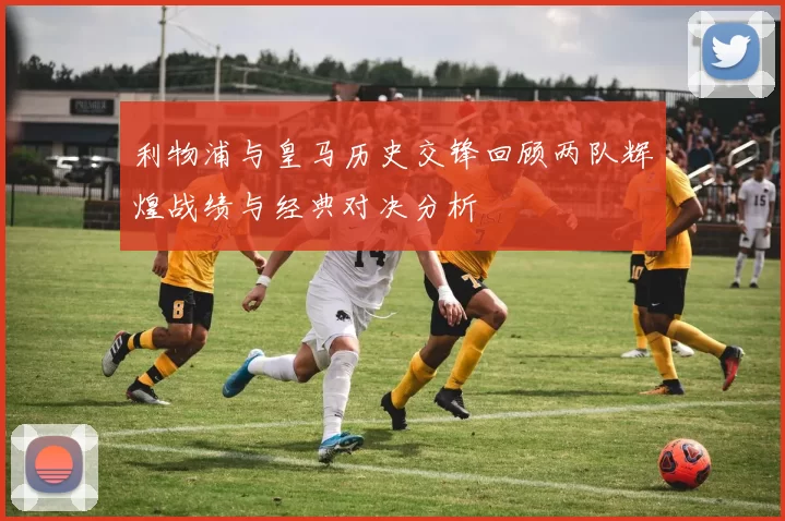 利物浦与皇马历史交锋回顾两队辉煌战绩与经典对决分析