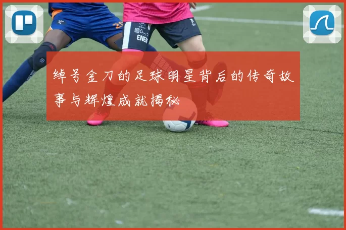 绰号金刀的足球明星背后的传奇故事与辉煌成就揭秘