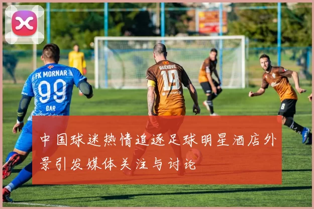 中国球迷热情追逐足球明星酒店外景引发媒体关注与讨论